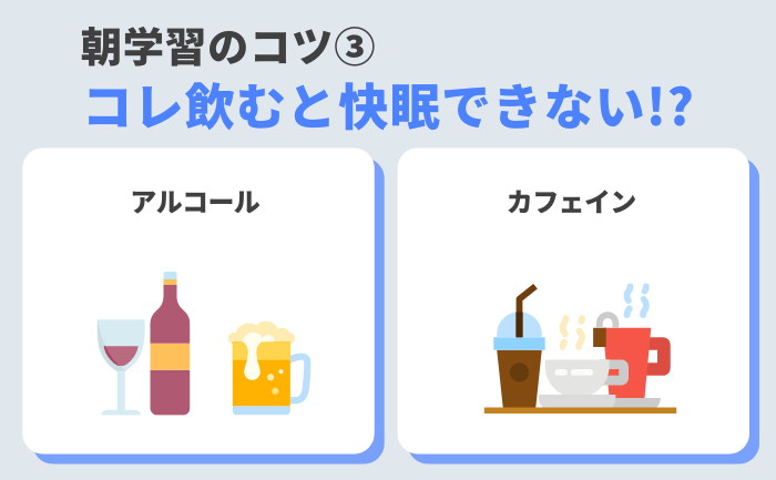 ③ お酒やカフェイン入りの飲み物は控える